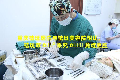 重庆祛斑医院与祛斑美容院相比，祛斑效 🌲 果究 🐛 竟谁更胜一筹呢